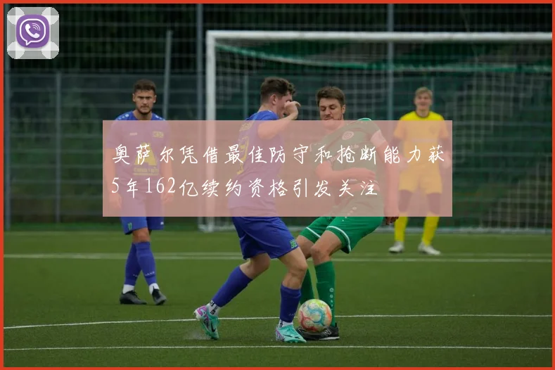 奥萨尔凭借最佳防守和抢断能力获5年162亿续约资格引发关注